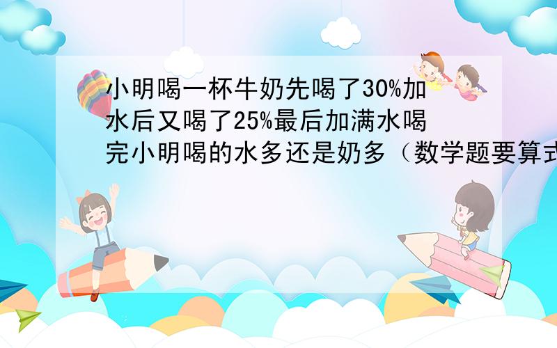 小明喝一杯牛奶先喝了30%加水后又喝了25%最后加满水喝完小明喝的水多还是奶多（数学题要算式）