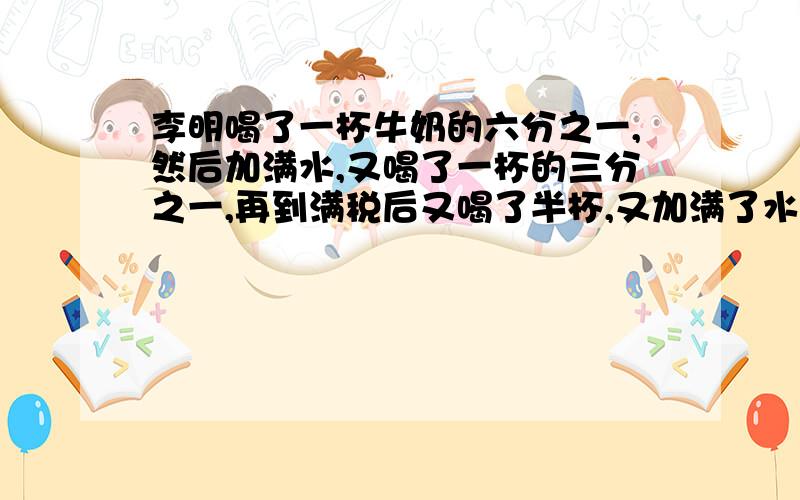 李明喝了一杯牛奶的六分之一,然后加满水,又喝了一杯的三分之一,再到满税后又喝了半杯,又加满了水,最后,把一杯都喝了.李明喝的牛奶多还是水多?