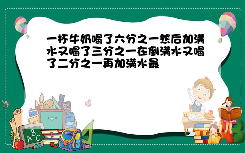 一杯牛奶喝了六分之一然后加满水又喝了三分之一在倒满水又喝了二分之一再加满水最