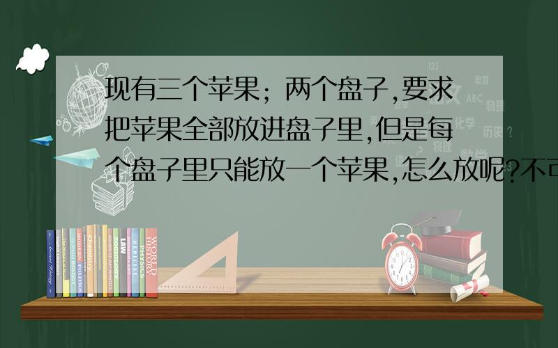 现有三个苹果；两个盘子,要求把苹果全部放进盘子里,但是每个盘子里只能放一个苹果,怎么放呢?不可以破坏苹果和盘子.我把要求改一下：有且只有三个苹果,两个盘子.要求把苹果全部放在盘