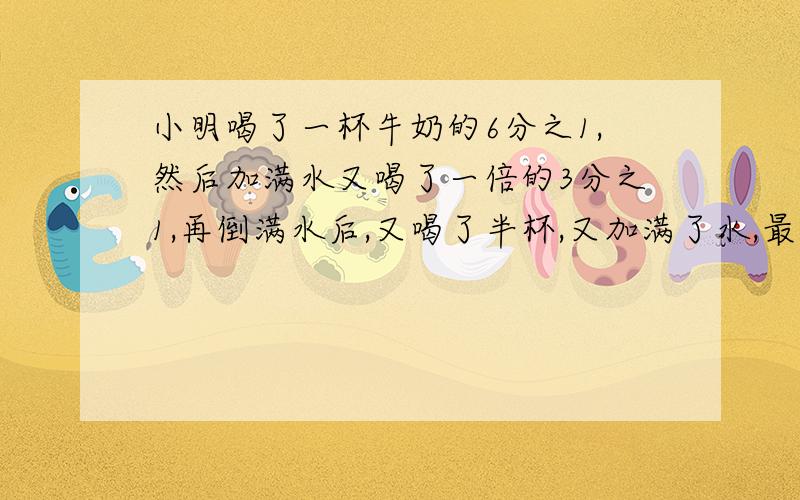 小明喝了一杯牛奶的6分之1,然后加满水又喝了一倍的3分之1,再倒满水后,又喝了半杯,又加满了水,最后把一杯都喝了.小明喝的牛奶多还是水多