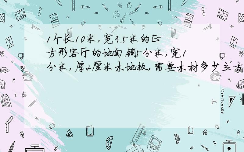 1个长10米,宽3.5米的正方形客厅的地面铺5分米,宽1分米,厚2厘米木地板,需要木材多少立方米?