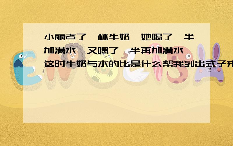 小丽煮了一杯牛奶,她喝了一半加满水,又喝了一半再加满水,这时牛奶与水的比是什么帮我列出式子来