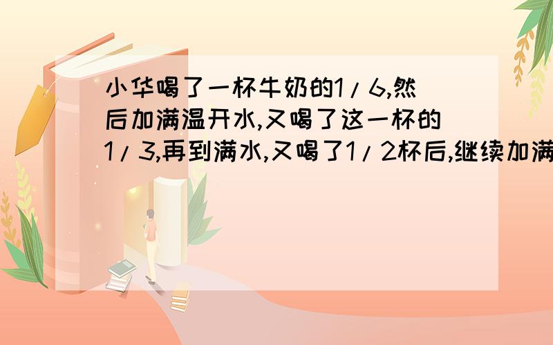 小华喝了一杯牛奶的1/6,然后加满温开水,又喝了这一杯的1/3,再到满水,又喝了1/2杯后,继续加满,最后 把一杯喝完了.不要急着下判定,也不要以为一定是一样多,答案说是水多,我的朋友也说水多,