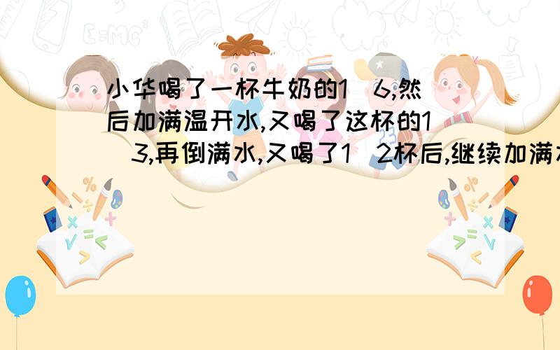 小华喝了一杯牛奶的1／6,然后加满温开水,又喝了这杯的1／3,再倒满水,又喝了1／2杯后,继续加满水,最后把这杯水喝完了.小华喝了牛奶和温开水各几杯.