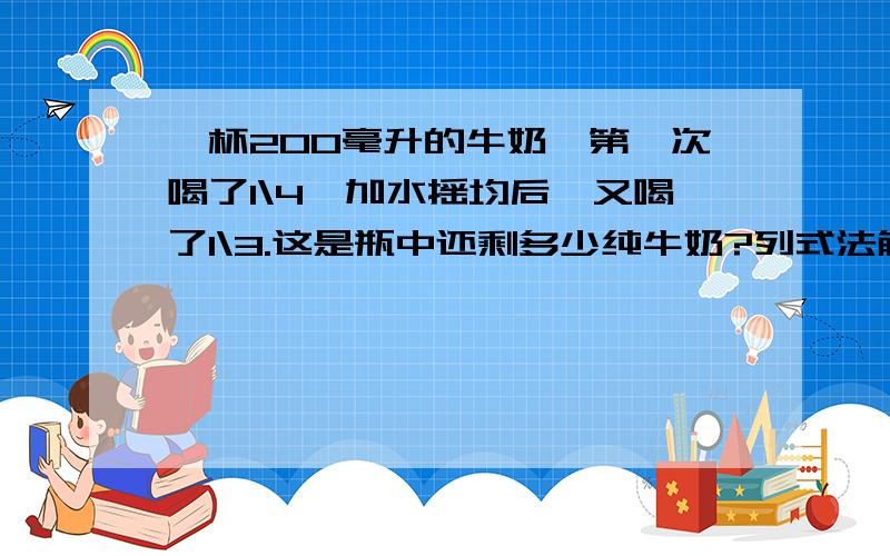 一杯200毫升的牛奶,第一次喝了1\4,加水摇均后,又喝了1\3.这是瓶中还剩多少纯牛奶?列式法解答.最好给仔细的讲讲,不然跟抄没什么区别?