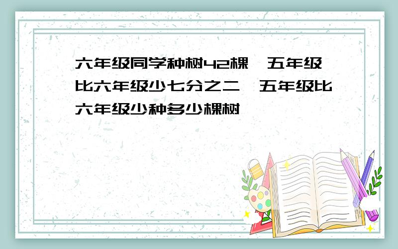 六年级同学种树42棵,五年级比六年级少七分之二,五年级比六年级少种多少棵树