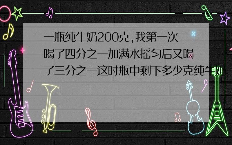 一瓶纯牛奶200克,我第一次喝了四分之一加满水摇匀后又喝了三分之一这时瓶中剩下多少克纯牛奶