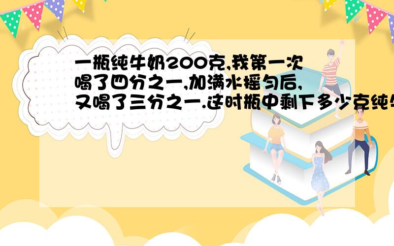 一瓶纯牛奶200克,我第一次喝了四分之一,加满水摇匀后,又喝了三分之一.这时瓶中剩下多少克纯牛奶?