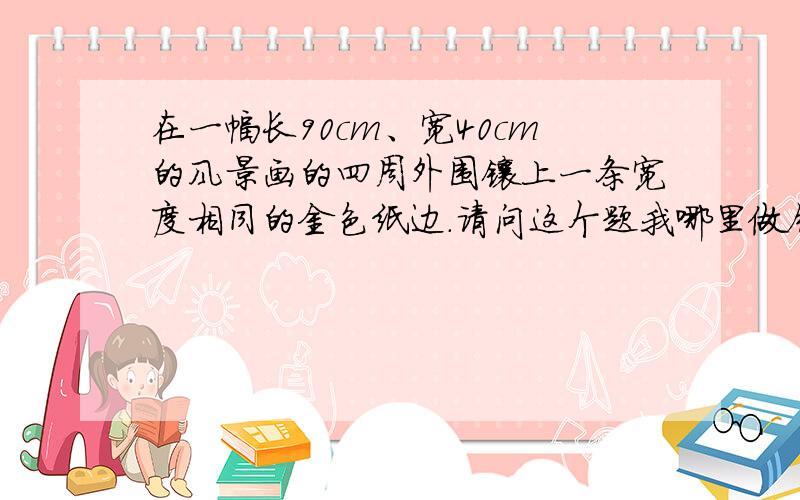 在一幅长90cm、宽40cm的风景画的四周外围镶上一条宽度相同的金色纸边.请问这个题我哪里做错了?在一幅长90cm、宽40cm的风景画的四周外围镶上一条宽度相同的金色纸边,支撑一副挂图,如果要