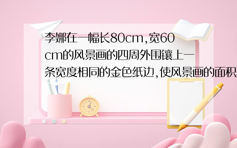 李娜在一幅长80cm,宽60cm的风景画的四周外围镶上一条宽度相同的金色纸边,使风景画的面积是整体挂画面积的60%,设宽为xcm,方程是?风景画是长方形