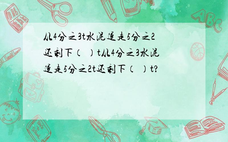 从4分之3t水泥运走5分之2还剩下（ ）t从4分之3水泥运走5分之2t还剩下（ ）t?