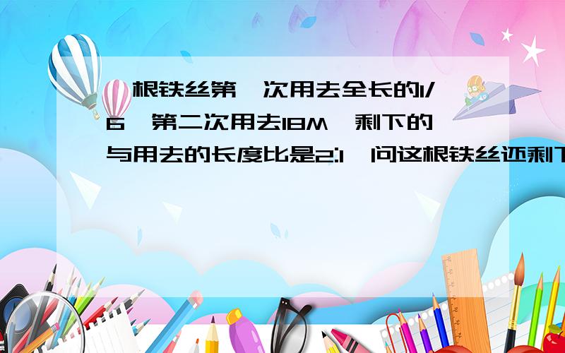 一根铁丝第一次用去全长的1/6,第二次用去18M,剩下的与用去的长度比是2:1,问这根铁丝还剩下多少千米?