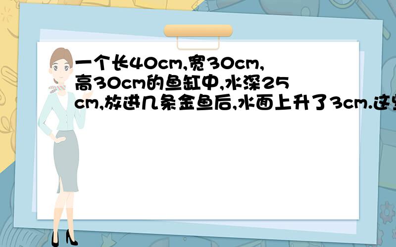 一个长40cm,宽30cm,高30cm的鱼缸中,水深25cm,放进几条金鱼后,水面上升了3cm.这些金鱼的体积为多少立方厘米?