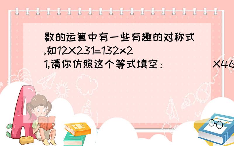 数的运算中有一些有趣的对称式,如12X231=132x21,请你仿照这个等式填空：____X462=_____X_____