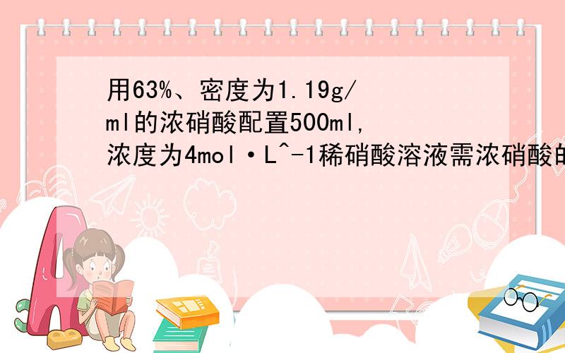 用63%、密度为1.19g/ml的浓硝酸配置500ml,浓度为4mol·L^-1稀硝酸溶液需浓硝酸的体积多少毫升