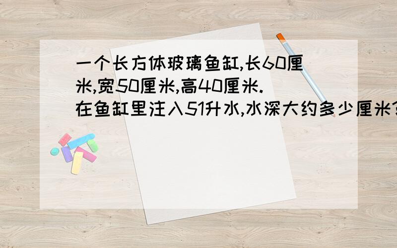 一个长方体玻璃鱼缸,长60厘米,宽50厘米,高40厘米.在鱼缸里注入51升水,水深大约多少厘米?玻璃厚度忽略不计