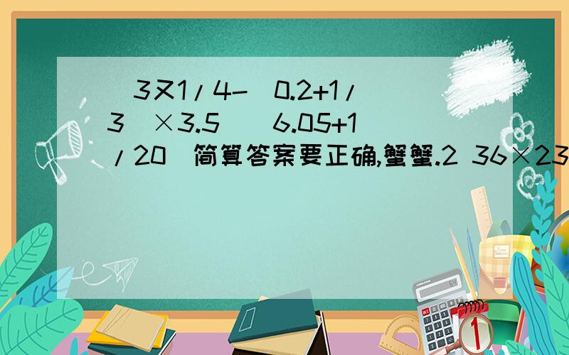 [3又1/4-(0.2+1/3)×3.5](6.05+1/20)简算答案要正确,蟹蟹.2 36×234.5+256/25÷2/11110+6543×3又5/3（2/11×13）＋（2/13×15）＋（2/15×17）＋（2/17×19）＋（2/19×21）＋（1/21）= 3 （7/13）×（5/8）＋（2/13）×（7/16）