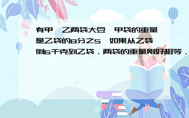 有甲、乙两袋大豆,甲袋的重量是乙袋的8分之5,如果从乙袋倒6千克到乙袋．两袋的重量刚好相等．甲、乙两袋原耒各有大豆多少千克?（列方程解答）