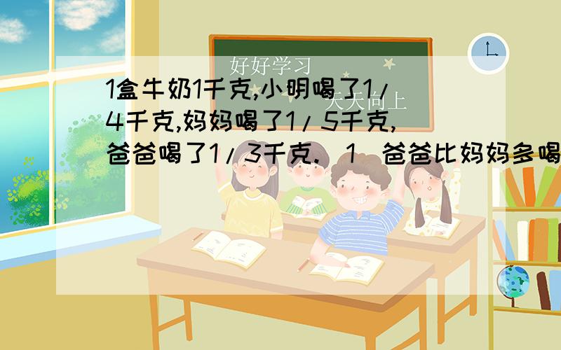 1盒牛奶1千克,小明喝了1/4千克,妈妈喝了1/5千克,爸爸喝了1/3千克.(1)爸爸比妈妈多喝了多少千克?(2)三人一共喝了多少千克?(3)这盒牛奶还剩多少千克?在线老师教我.