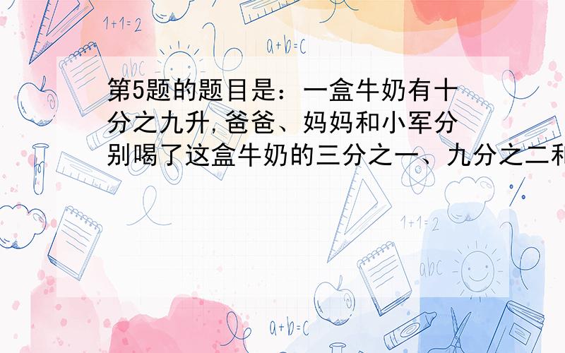 第5题的题目是：一盒牛奶有十分之九升,爸爸、妈妈和小军分别喝了这盒牛奶的三分之一、九分之二和九分之四.他们三人分别喝了多少升牛奶?         还有自我挑战的那题答案也告诉我吧,