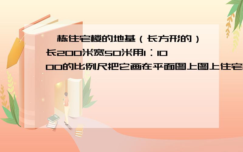 一栋住宅楼的地基（长方形的）长200米宽50米用1：1000的比例尺把它画在平面图上图上住宅楼的地基长和宽各是多长?面积是多少?