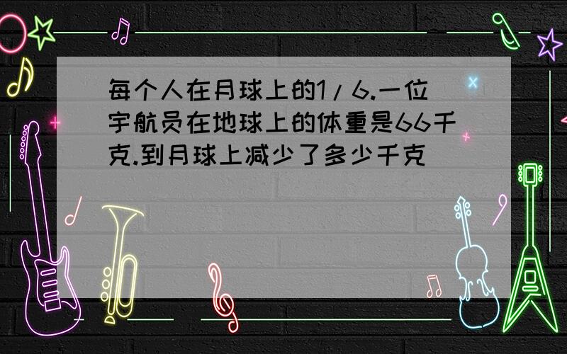 每个人在月球上的1/6.一位宇航员在地球上的体重是66千克.到月球上减少了多少千克