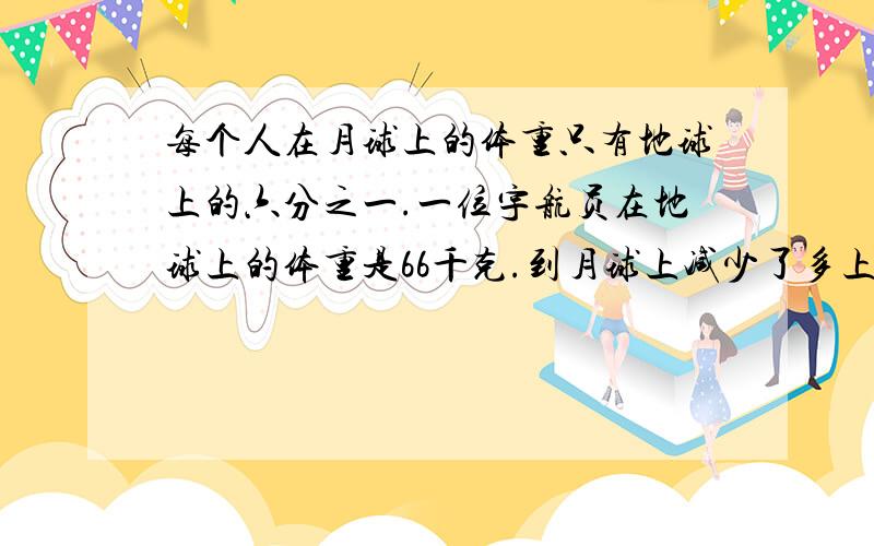每个人在月球上的体重只有地球上的六分之一.一位宇航员在地球上的体重是66千克.到月球上减少了多上千克用两种方法.
