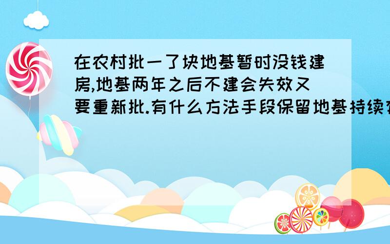 在农村批一了块地基暂时没钱建房,地基两年之后不建会失效又要重新批.有什么方法手段保留地基持续有效因本人现打工光棍族,加上现在政策紧,批地基越来越难.只有钱批地基下做地基盖不