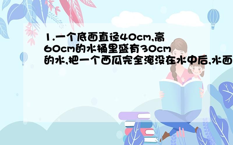 1.一个底面直径40cm,高60cm的水桶里盛有30cm的水,把一个西瓜完全淹没在水中后,水面上升了10cm.这个西瓜