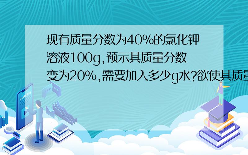 现有质量分数为40%的氯化钾溶液100g,预示其质量分数变为20%,需要加入多少g水?欲使其质量分数升高为50%,还要溶解氯化钾多少g?