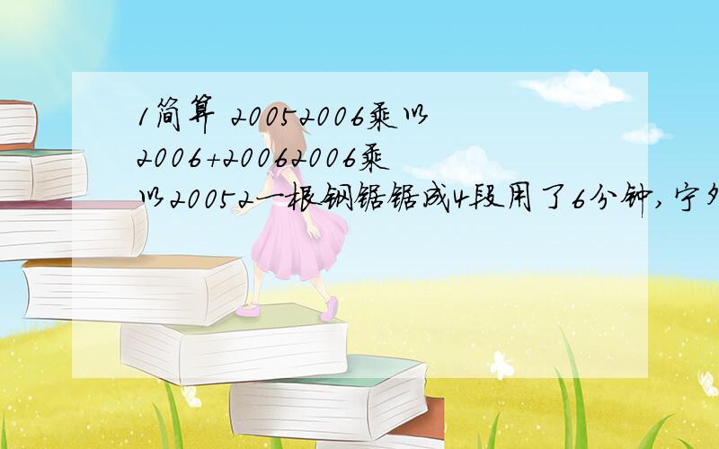 1简算 20052006乘以2006+20062006乘以20052一根钢锯锯成4段用了6分钟,宁外有同样的一根钢锯意同样的速度据,10分钟可以锯成多少段?GGJJ!