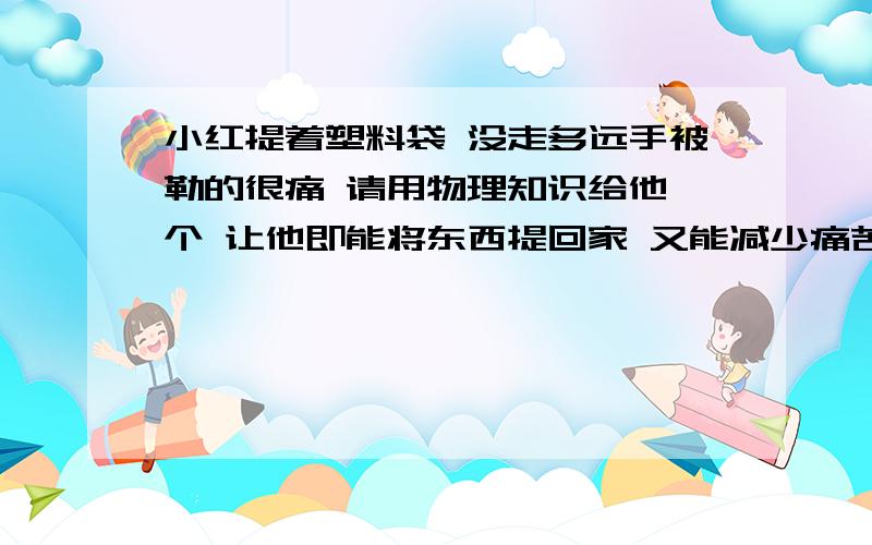 小红提着塑料袋 没走多远手被勒的很痛 请用物理知识给他一个 让他即能将东西提回家 又能减少痛苦你的建议是什么 其中的物理道理是什么