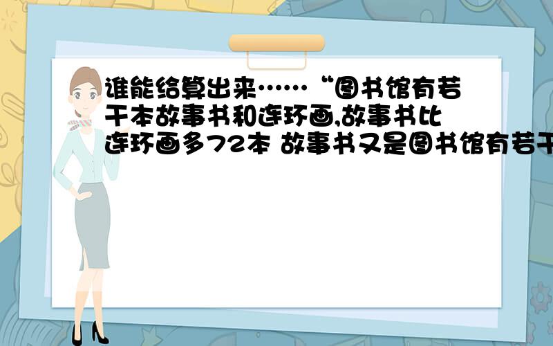 谁能给算出来……“图书馆有若干本故事书和连环画,故事书比连环画多72本 故事书又是图书馆有若干本故事书和连环画,故事书比连环画多72本 故事书又是连环画的3倍 故事书有多少本 ”（