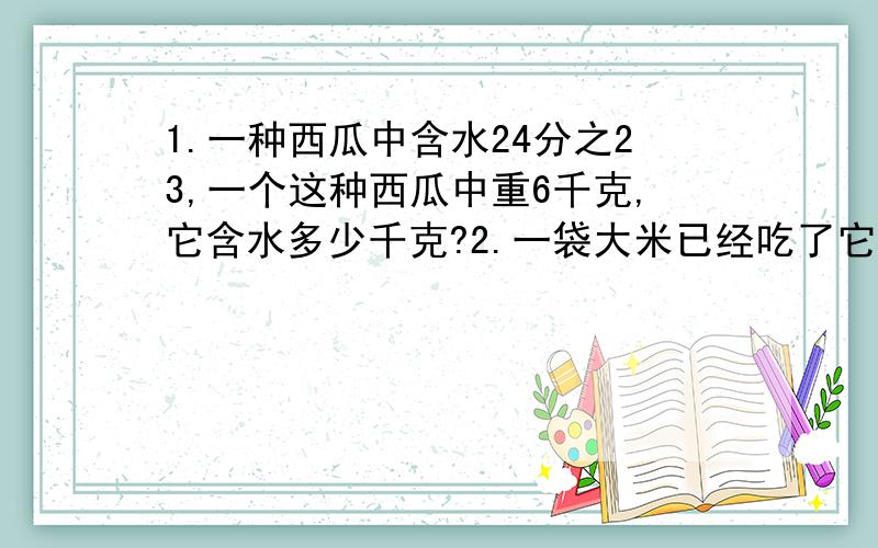 1.一种西瓜中含水24分之23,一个这种西瓜中重6千克,它含水多少千克?2.一袋大米已经吃了它的3分之1,正好吃了10千克,这袋大米共重多少千克?真是呆谢谢你们了，明天我还会问的，今天就到这了