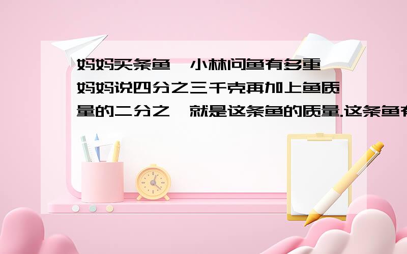 妈妈买条鱼,小林问鱼有多重,妈妈说四分之三千克再加上鱼质量的二分之一就是这条鱼的质量.这条鱼有多重