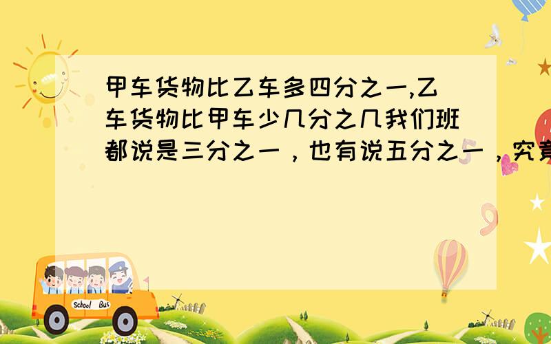 甲车货物比乙车多四分之一,乙车货物比甲车少几分之几我们班都说是三分之一，也有说五分之一，究竟哪个对啊