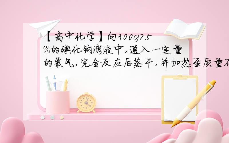 【高中化学】向300g7.5%的碘化钠溶液中,通入一定量的氯气,完全反应后蒸干,并加热至质量不变,得到17.5g向300g7.5%的碘化钠溶液中,通入一定量的氯气,完全反应后蒸干,并加热至质量不变,得到17.5g