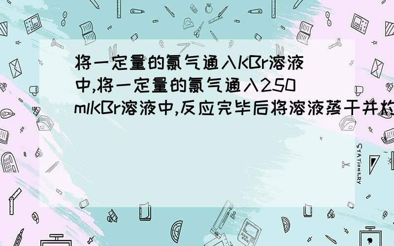 将一定量的氯气通入KBr溶液中,将一定量的氯气通入250mlKBr溶液中,反应完毕后将溶液蒸干并灼烧至质量恒定,称得干燥的残渣质量为40g.测知残渣中含化合态溴为百分之二十五（质量分数）,求：