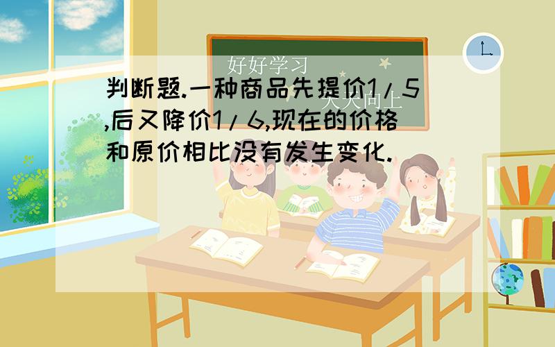 判断题.一种商品先提价1/5,后又降价1/6,现在的价格和原价相比没有发生变化.（ ）