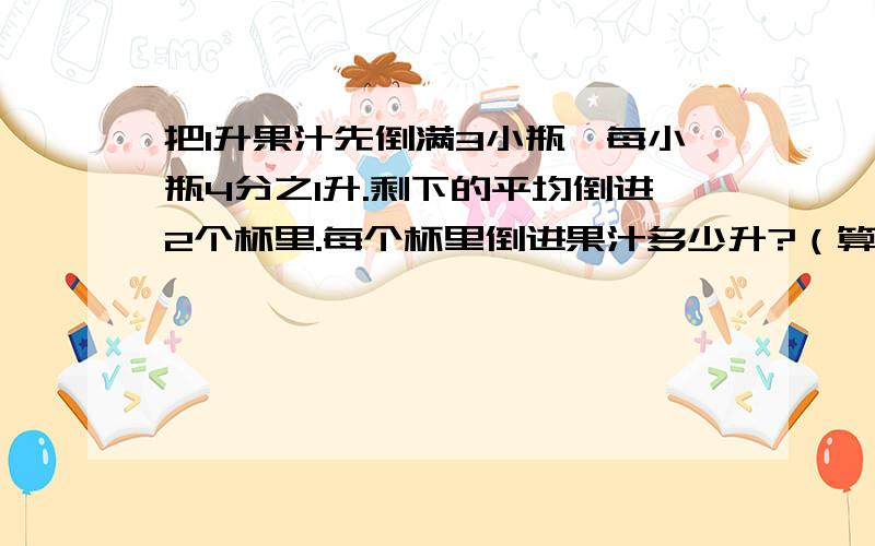 把1升果汁先倒满3小瓶,每小瓶4分之1升.剩下的平均倒进2个杯里.每个杯里倒进果汁多少升?（算式）