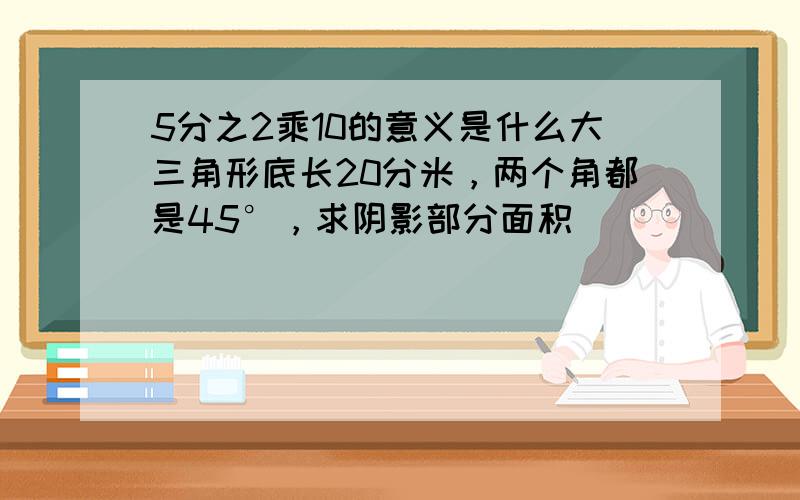 5分之2乘10的意义是什么大三角形底长20分米，两个角都是45°，求阴影部分面积