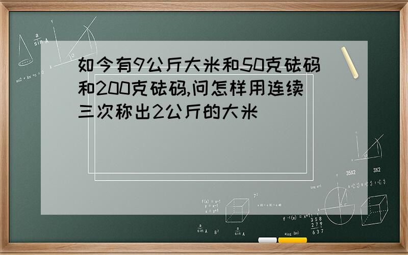 如今有9公斤大米和50克砝码和200克砝码,问怎样用连续三次称出2公斤的大米