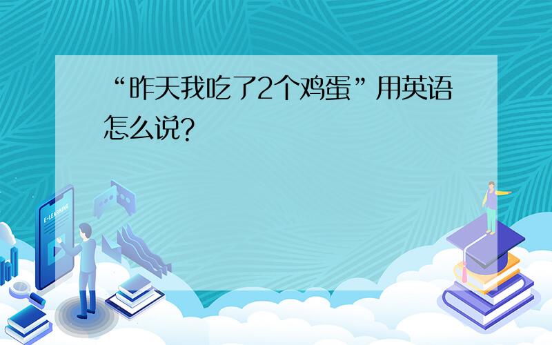 “昨天我吃了2个鸡蛋”用英语怎么说?