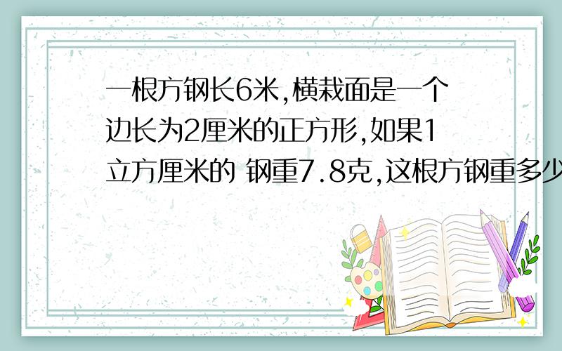 一根方钢长6米,横栽面是一个边长为2厘米的正方形,如果1立方厘米的 钢重7.8克,这根方钢重多少千克?