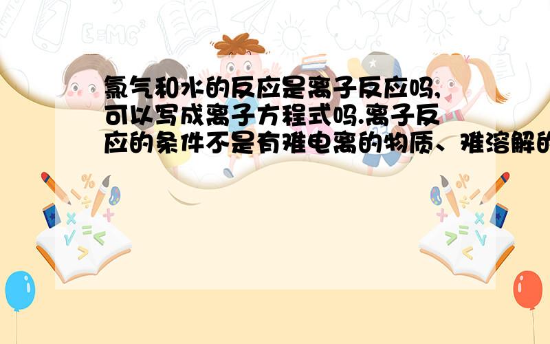 氯气和水的反应是离子反应吗,可以写成离子方程式吗.离子反应的条件不是有难电离的物质、难溶解的和易挥发的物质生成吗,氯气和水反应不是不符合条件吗,难道反应物中有那些物质也能写