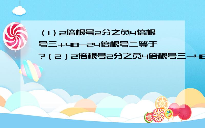 （1）2倍根号2分之负4倍根号三+48-24倍根号二等于?（2）2倍根号2分之负4倍根号三-48-24倍根号二等于?