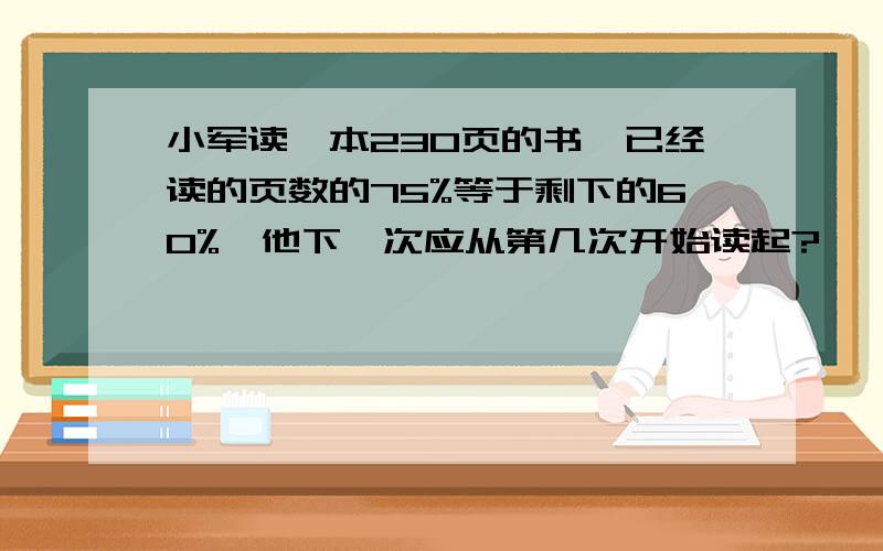 小军读一本230页的书,已经读的页数的75%等于剩下的60%,他下一次应从第几次开始读起?