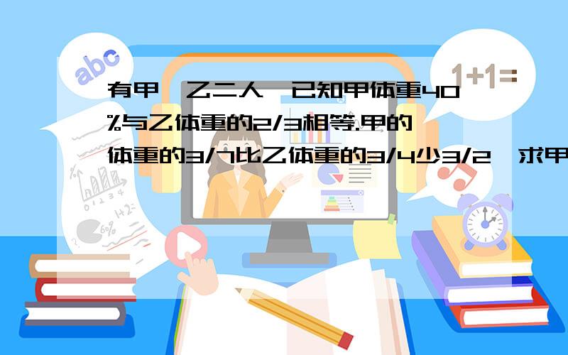 有甲,乙二人,已知甲体重40%与乙体重的2/3相等.甲的体重的3/7比乙体重的3/4少3/2,求甲乙二人的体重.最好用算术!用方程也行!别用XY急