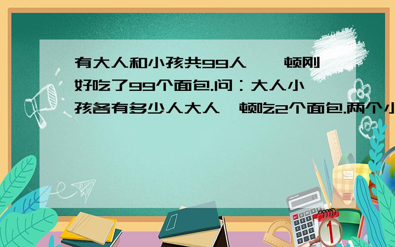 有大人和小孩共99人,一顿刚好吃了99个面包.问：大人小孩各有多少人大人一顿吃2个面包.两个小孩一顿才吃一个面包